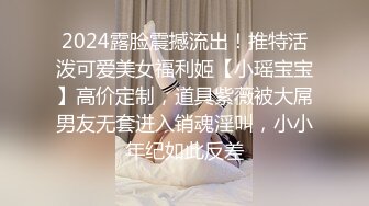 2024露脸震撼流出！推特活泼可爱美女福利姬【小瑶宝宝】高价定制，道具紫薇被大屌男友无套进入销魂淫叫，小小年纪如此反差