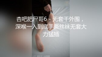 杏吧肥尸哥6 - 无套干外围，深喉一入到底手撕丝袜无套大力猛插