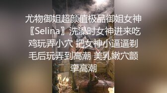 尤物御姐超颜值极品御姐女神〖Selina〗洗澡时女神进来吃鸡玩弄小穴 把女神小逼逼剃毛后玩弄到高潮 美乳嫩穴颤挛高潮