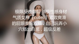 ✿极限反差御姐✿S级性感身材气质女神『cuteli』紧致爽滑的屁眼美鲍双插，自己玩弄小穴插出白浆，超级反差