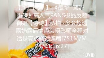 【新片速遞 】 《最新✅顶流✅重磅》高人气PANS极品反差御姐【诗诗】私拍~多套超透露奶露逼情趣装摄影师全程对话是亮点骚话连篇[751M/MP4/01:16:27]