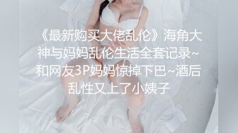 《最新购买大佬乱伦》海角大神与妈妈乱伦生活全套记录~和网友3P妈妈惊掉下巴~酒后乱性又上了小姨子