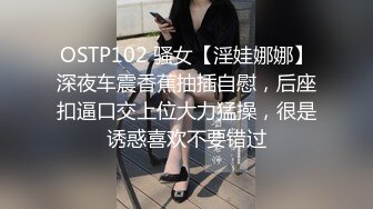 OSTP102 骚女【淫娃娜娜】深夜车震香蕉抽插自慰，后座扣逼口交上位大力猛操，很是诱惑喜欢不要错过