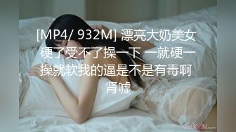 [MP4/ 932M] 漂亮大奶美女 硬了受不了操一下 一就硬一操就软我的逼是不是有毒啊 肾嘘