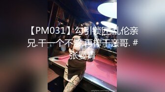 【PM031】勾引锁匠.乱伦亲兄.干一个不够.再榨干亲哥. #张曼青