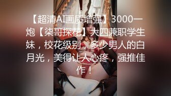 【超清AI画质增强】3000一炮【柒哥探花】大四兼职学生妹，校花级别，多少男人的白月光，美得让人心疼，强推佳作！