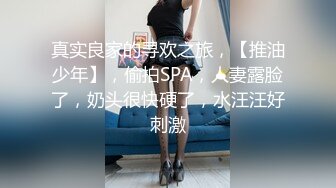 真实良家的寻欢之旅，【推油少年】，偷拍SPA，人妻露脸了，奶头很快硬了，水汪汪好刺激