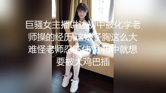 巨骚女主播讲述初中被化学老师操的经历 这婊子胸这么大难怪老师忍不住 才初中就想要被大鸡巴插