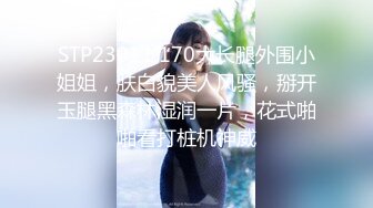 STP23011 170大长腿外围小姐姐，肤白貌美人风骚，掰开玉腿黑森林湿润一片，花式啪啪看打桩机神威