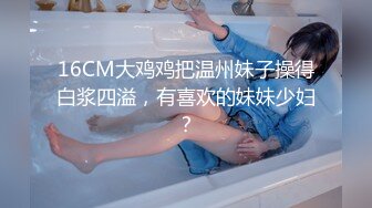 16CM大鸡鸡把温州妹子操得白浆四溢，有喜欢的妹妹少妇？