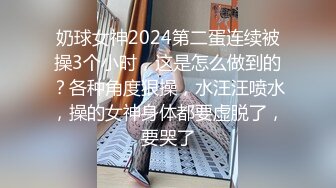 奶球女神2024第二蛋连续被操3个小时，这是怎么做到的？各种角度狠操，水汪汪喷水，操的女神身体都要虚脱了，要哭了