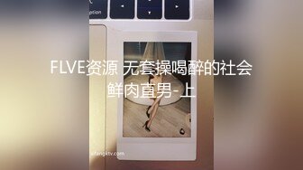 FLVE资源 无套操喝醉的社会鲜肉直男-上