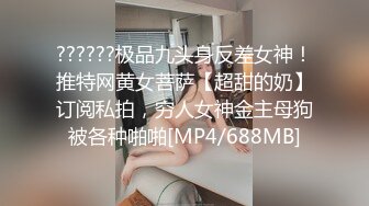 ??????极品九头身反差女神！推特网黄女菩萨【超甜的奶】订阅私拍，穷人女神金主母狗被各种啪啪[MP4/688MB]