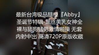 最新台湾极品腿模『Abby』圣诞节特辑-黑丝美乳女神全裸与舔狗猛男激情啪操 无套内射中出 高清720P原版收藏