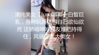 清纯美女【luna幂幂】白皙巨乳，各种玩具搞得自己欲仙欲死 这娇喘呻吟网友难把持得住，风骚淫乱大美女！