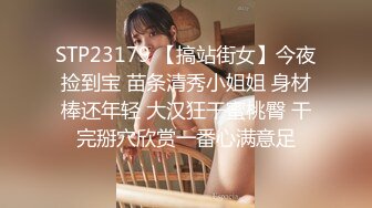 STP23179 【搞站街女】今夜捡到宝 苗条清秀小姐姐 身材棒还年轻 大汉狂干蜜桃臀 干完掰穴欣赏一番心满意足