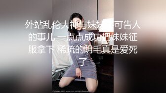 外站乱伦大神与妹妹不可告人的事儿 一点点成功把妹妹征服拿下 稀疏的阴毛真是爱死了