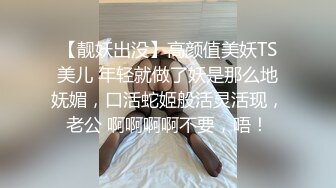 【靓妖出没】高颜值美妖TS美儿 年轻就做了妖是那么地妩媚，口活蛇姬般活灵活现，老公 啊啊啊啊不要，唔！