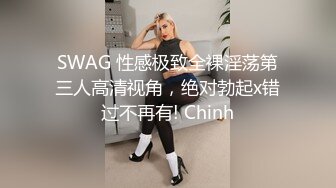 SWAG 性感极致全裸淫荡第三人高清视角，绝对勃起x错过不再有! Chinh