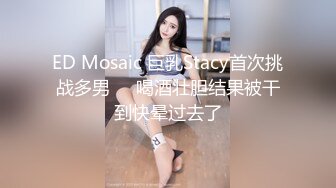 ED Mosaic 巨乳Stacy首次挑战多男❤️喝酒壮胆结果被干到快晕过去了