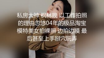 私房大神 枫林晚 以工作拍照的理由忽悠04年的极品淘宝模特美女拍裸照 边拍边摸 最后甚至上手掰穴玩弄