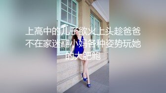 上高中的儿子欲火上头趁爸爸不在家迷翻小妈各种姿势玩她的大肥鲍