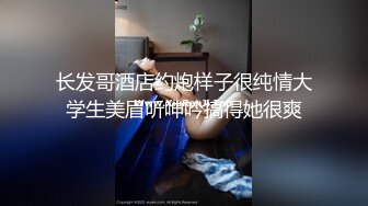 长发哥酒店约炮样子很纯情大学生美眉听呻吟搞得她很爽