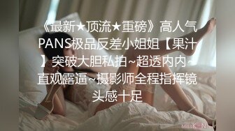 《最新★顶流★重磅》高人气PANS极品反差小姐姐【果汁】突破大胆私拍~超透内内~直观露逼~摄影师全程指挥镜头感十足