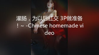 灌肠，为以后肛交 3P做准备！~ -Chinese homemade video