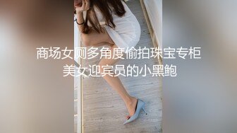 商场女厕多角度偷拍珠宝专柜 美女迎宾员的小黑鲍