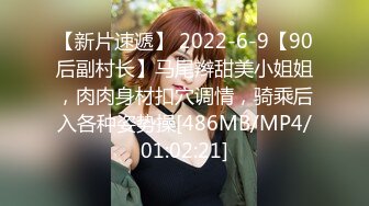 【新片速遞】 2022-6-9【90后副村长】马尾辫甜美小姐姐，肉肉身材扣穴调情，骑乘后入各种姿势操[486MB/MP4/01:02:21]