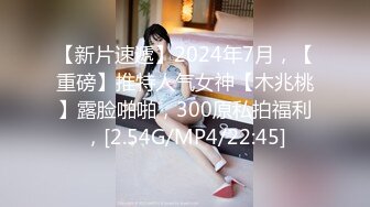 【新片速遞】2024年7月，【重磅】推特人气女神【木兆桃】露脸啪啪，300原私拍福利，[2.54G/MP4/22:45]