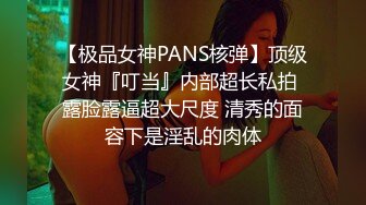 【极品女神PANS核弹】顶级女神『叮当』内部超长私拍 露脸露逼超大尺度 清秀的面容下是淫乱的肉体