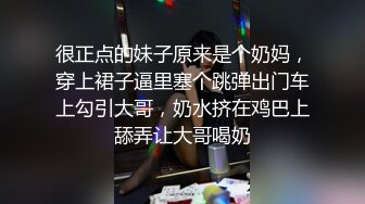 很正点的妹子原来是个奶妈，穿上裙子逼里塞个跳弹出门车上勾引大哥，奶水挤在鸡巴上舔弄让大哥喝奶