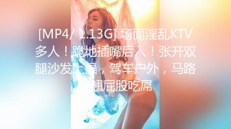 [MP4/ 1.13G] 场面淫乱KTV多人！跪地插嘴后入！张开双腿沙发上操，驾车户外，马路上翘屁股吃屌