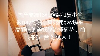 国产高端TS韩雅熙和夏小兮被gay约啪，爽死死gay啦被高颜值的美妖轮流插菊花，啪啪的声音 好诱人！