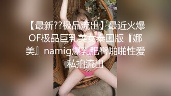 【最新??极品流出】最近火爆OF极品巨乳美女泰国版『娜美』namig爆乳肥臀啪啪性爱私拍流出