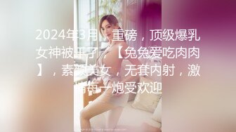 2024年3月，重磅，顶级爆乳女神被干了，【兔兔爱吃肉肉】，素颜美女，无套内射，激情每一炮受欢迎