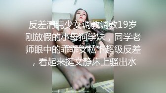 反差清纯少女调教调教19岁刚放假的小母狗学妹，同学老师眼中的乖乖女私下超级反差，看起来挺文静床上骚出水