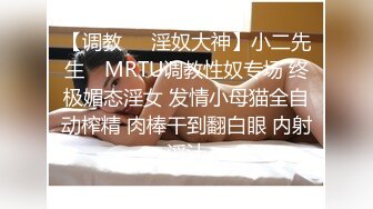 【调教❤️淫奴大神】小二先生✿ MRTU调教性奴专场 终极媚态淫女 发情小母猫全自动榨精 肉棒干到翻白眼 内射淫汁