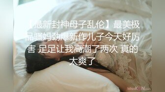 【最新封神母子乱伦】最美极品骚妈劲爆新作儿子今天好厉害 足足让我高潮了两次 真的太爽了