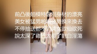 前凸後翹模特級別身材的漂亮美女被猛男啪啪姿勢換來換去不停抽送都不射美女欲仙欲死說太深了雞巴太長了對白淫蕩