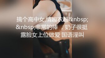 搞个高中女,情趣衣超&nbsp;&nbsp;非常的棒 ，奶子很挺 露脸女上位做爱 国语淫叫