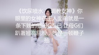 《饮尿喷水❤️调教女神》你眼里的女神在主人面前就是一条下贱的骚母G而已 让母G们趴著翘高屁股，就是一顿鞭子抽！