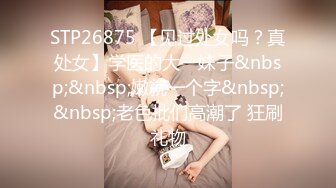 STP26875 【见过处女吗？真处女】学医的大一妹子&nbsp;&nbsp;嫩就一个字&nbsp;&nbsp;老色批们高潮了 狂刷礼物