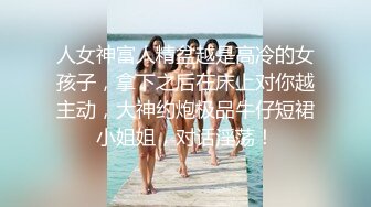 人女神富人精盆越是高冷的女孩子，拿下之后在床上对你越主动，大神约炮极品牛仔短裙小姐姐，对话淫荡！