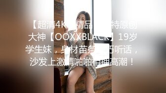 【超清4K版精品】推特原创大神【OOXXBLACK】19岁学生妹，身材苗条乖巧听话，沙发上激情啪啪相拥高潮！