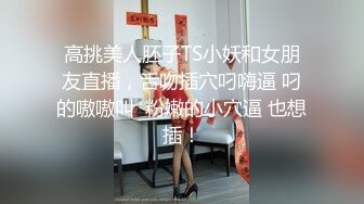 高挑美人胚子TS小妖和女朋友直播，舌吻插穴叼嗨逼 叼的嗷嗷叫  粉嫩的小穴逼 也想插！