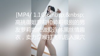 [MP4/ 1.1G]&nbsp;&nbsp;高挑御姐萝莉和帅哥级别的男友萝莉啪啪做爱连体黑丝情趣衣，卖力深喉打飞机后入操穴