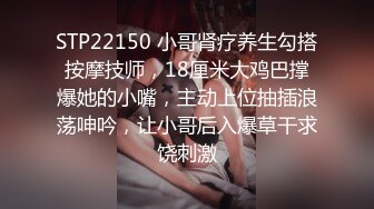 STP22150 小哥肾疗养生勾搭按摩技师，18厘米大鸡巴撑爆她的小嘴，主动上位抽插浪荡呻吟，让小哥后入爆草干求饶刺激